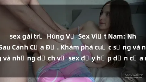 sex gái trẻ Hùng Vỹ Sex Việt Nam: Những Bí Mật Đằng Sau Cánh Cửa Đỏ. Khám phá cuộc sống và những dịch vụ sex đầy hấp dẫn của người Việt Nam.