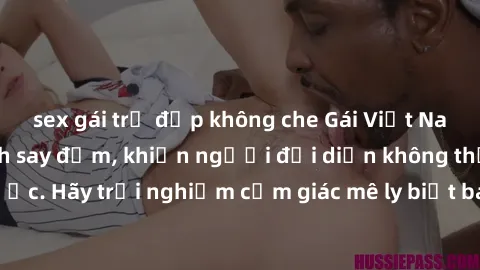 sex gái trẻ đẹp không che Gái Việt Nam dâm đãng làm tình say đắm, khiến người đối diện không thể cưỡng lại được. Hãy trải nghiệm cảm giác mê ly biết bao của phong cách yêu đương đậm chất dân tộc!