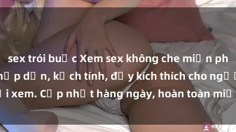 sex trói buộc Xem sex không che miễn phí - Những clip sex hấp dẫn, kịch tính, đầy kích thích cho người xem. Cập nhật hàng ngày, hoàn toàn miễn phí, độ phân giải cao.