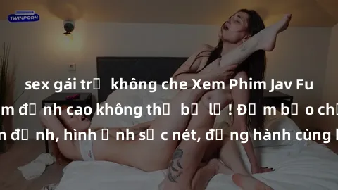 sex gái trẻ không che Xem Phim Jav Full HD: Những bộ phim đỉnh cao không thể bỏ lỡ! Đảm bảo chất lượng ổn định, hình ảnh sắc nét, đồng hành cùng bạn trong những giây phút thư giãn!