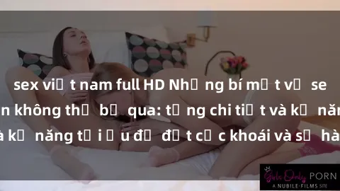 sex việt nam full HD Những bí mật về sex người lớn mà bạn không thể bỏ qua: từng chi tiết và kỹ năng tối ưu để đạt cực khoái và sự hài lòng tối đa.