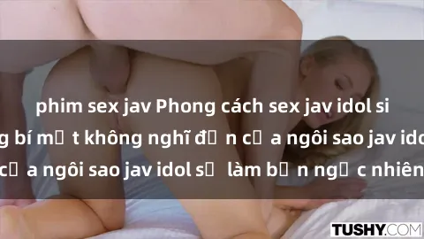 phim sex jav Phong cách sex jav idol siêu hấp dẫn: Những bí mật không nghĩ đến của ngôi sao jav idol sẽ làm bạn ngạc nhiên!