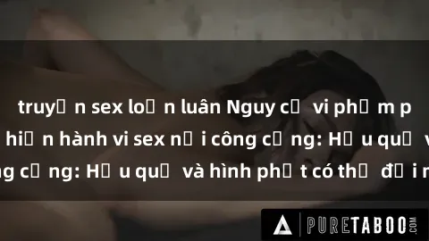 truyện sex loạn luân Nguy cơ vi phạm pháp luật khi thực hiện hành vi sex nơi công cộng: Hậu quả và hình phạt có thể đối mặt