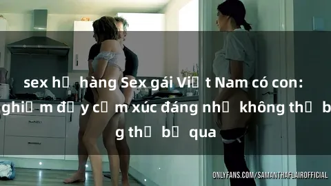 sex họ hàng Sex gái Việt Nam có con: Trải nghiệm đầy cảm xúc đáng nhớ không thể bỏ qua