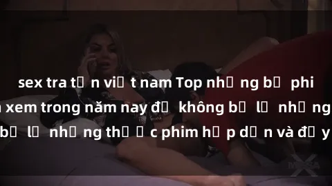 sex tra tấn việt nam Top những bộ phim sex hay nhất nên xem trong năm nay để không bỏ lỡ những thước phim hấp dẫn và đầy kịch tính.