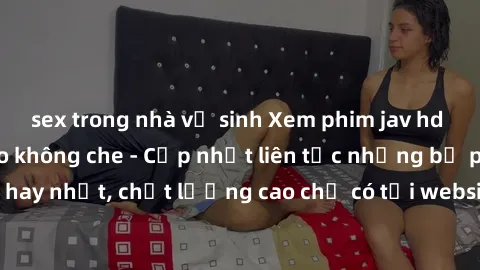 sex trong nhà vệ sinh Xem phim jav hd miễn phí đỉnh cao không che - Cập nhật liên tục những bộ phim sex hay nhất, chất lượng cao chỉ có tại website chuyên nghiệp hàng đầu.