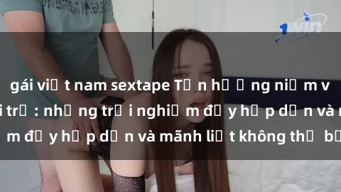 gái việt nam sextape Tận hưởng niềm vui của sex với gái trẻ: những trải nghiệm đầy hấp dẫn và mãnh liệt không thể bỏ lỡ
