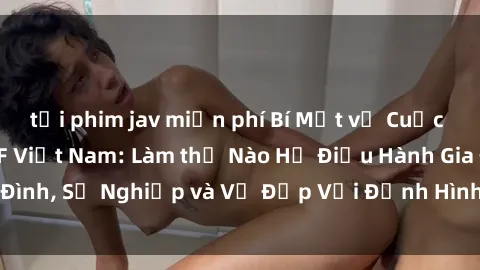 tải phim jav miễn phí Bí Mật về Cuộc Sống Của Các MILF Việt Nam: Làm thế Nào Họ Điều Hành Gia Đình, Sự Nghiệp và Vẻ Đẹp Với Định Hình Văn Hóa Đương Đại