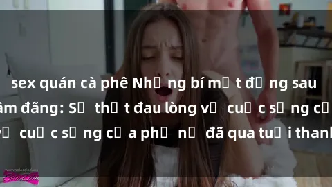 sex quán cà phê Những bí mật đằng sau vẻ ngoài gái già dâm đãng: Sự thật đau lòng về cuộc sống của phụ nữ đã qua tuổi thanh xuân