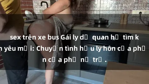 sex trên xe bus Gái ly dị quan hệ tìm kiếm tình yêu mới: Chuyện tình hậu ly hôn của phụ nữ trẻ.