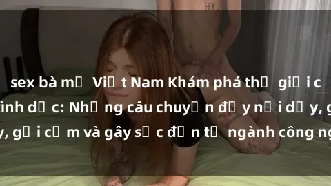 sex bà mẹ Việt Nam Khám phá thế giới của phim sex nô lệ tình dục: Những câu chuyện đầy nổi dậy, gợi cảm và gây sốc đến từ ngành công nghiệp giải trí đen tối