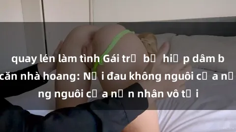 quay lén làm tình Gái trẻ bị hiếp dâm bạo lực trong căn nhà hoang: Nỗi đau không nguôi của nạn nhân vô tội