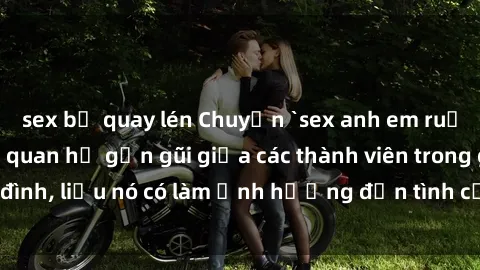sex bị quay lén Chuyện `sex anh em ruột` - Đề cập đến quan hệ gần gũi giữa các thành viên trong gia đình, liệu nó có làm ảnh hưởng đến tình cảm gia đình hay không?