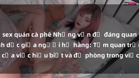 sex quán cà phê Những vấn đề đáng quan tâm về quan hệ tình dục giữa người họ hàng: Tầm quan trọng của việc hiểu biết và đề phòng trong việc tiếp xúc trong gia đình.