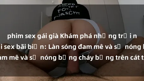 phim sex gái già Khám phá những trải nghiệm độc đáo tại sex bãi biển: Làn sóng đam mê và sự nóng bỏng cháy bỏng trên cát trắng