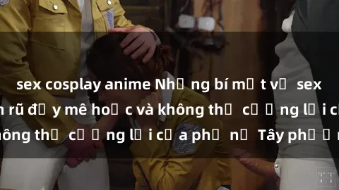 sex cosplay anime Những bí mật về sex gái Tây: Sự quyến rũ đầy mê hoặc và không thể cưỡng lại của phụ nữ Tây phương