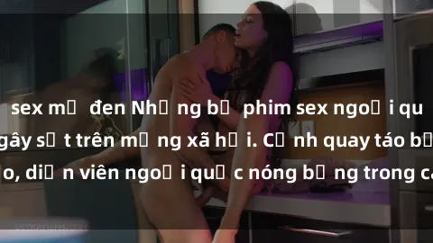 sex mỹ đen Những bộ phim sex ngoại quốc nổi tiếng và gây sốt trên mạng xã hội. Cảnh quay táo bạo, diễn viên ngoại quốc nóng bỏng trong các tác phẩm đỉnh cao.