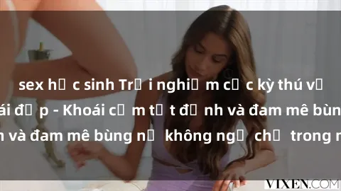 sex học sinh Trải nghiệm cực kỳ thú vị khi làm tình với gái đẹp - Khoái cảm tột đỉnh và đam mê bùng nổ không ngờ chỉ trong một đêm!