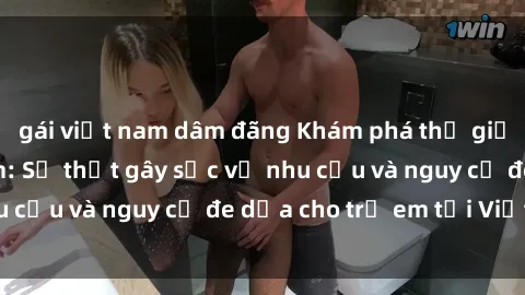 gái việt nam dâm đãng Khám phá thế giới sex loli Việt Nam: Sự thật gây sốc về nhu cầu và nguy cơ đe dọa cho trẻ em tại Việt Nam