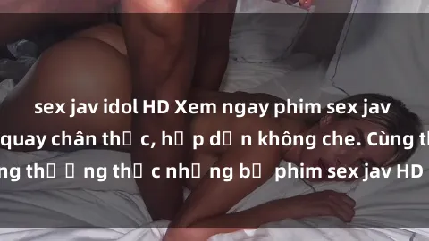 sex jav idol HD Xem ngay phim sex jav HD với những cảnh quay chân thực, hấp dẫn không che. Cùng thưởng thức những bộ phim sex jav HD hot nhất hiện nay!