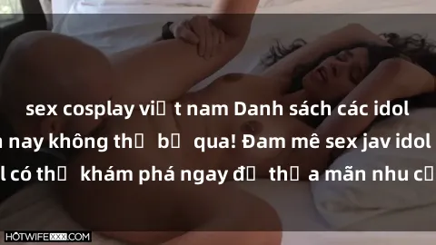 sex cosplay việt nam Danh sách các idol JAV hot nhất hiện nay không thể bỏ qua! Đam mê sex jav idol có thể khám phá ngay để thỏa mãn nhu cầu giải trí của mình!