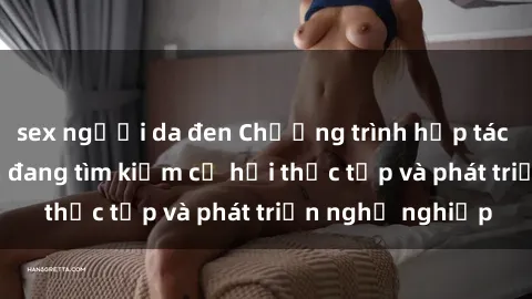 sex người da đen Chương trình hợp tác JAV cho sinh viên đang tìm kiếm cơ hội thực tập và phát triển nghề nghiệp