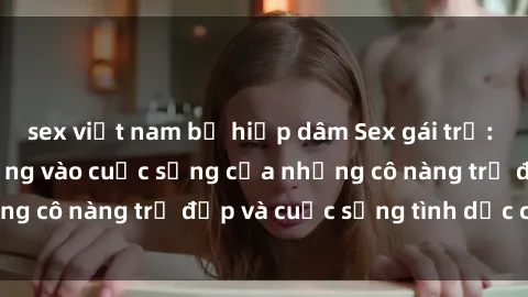 sex việt nam bị hiếp dâm Sex gái trẻ: Một cái nhìn sâu lắng vào cuộc sống của những cô nàng trẻ đẹp và cuộc sống tình dục của họ