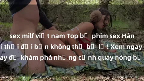 sex milf việt nam Top bộ phim sex Hàn Quốc hot nhất mọi thời đại bạn không thể bỏ lỡ! Xem ngay để khám phá những cảnh quay nóng bỏng, đầy nghẹt thở!