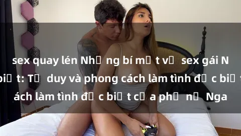 sex quay lén Những bí mật về sex gái Nga mà bạn chưa biết: Tư duy và phong cách làm tình đặc biệt của phụ nữ Nga