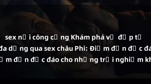 sex nơi công cộng Khám phá vẻ đẹp tự nhiên và văn hóa đa dạng qua sex châu Phi: Điểm đến độc đáo cho những trải nghiệm khó quên