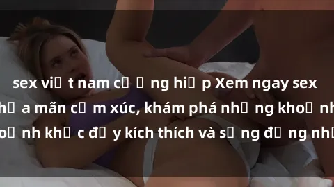 sex việt nam cưỡng hiếp Xem ngay sex jav không che để thỏa mãn cảm xúc, khám phá những khoảnh khắc đầy kích thích và sống động nhất chỉ trong click!