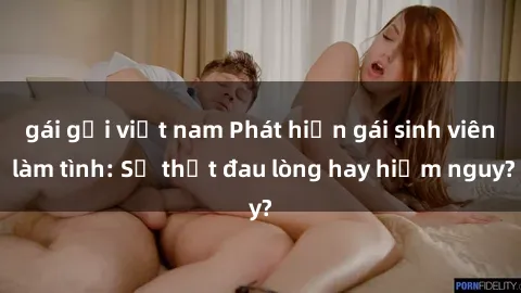 gái gọi việt nam Phát hiện gái sinh viên làm tình: Sự thật đau lòng hay hiểm nguy?