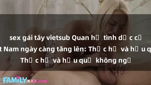 sex gái tây vietsub Quan hệ tình dục của nữ sinh Việt Nam ngày càng tăng lên: Thực hư và hậu quả không ngờ
