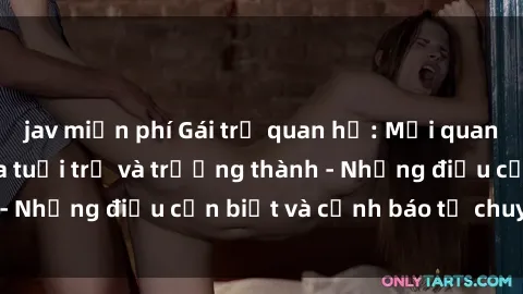 jav miễn phí Gái trẻ quan hệ: Mối quan hệ khác biệt giữa tuổi trẻ và trưởng thành - Những điều cần biết và cảnh báo từ chuyên gia