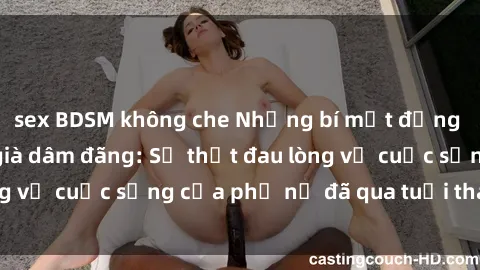 sex BDSM không che Những bí mật đằng sau vẻ ngoài gái già dâm đãng: Sự thật đau lòng về cuộc sống của phụ nữ đã qua tuổi thanh xuân