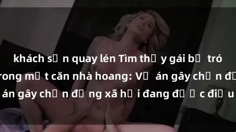 khách sạn quay lén Tìm thấy gái bị trói và bị hiếp dâm trong một căn nhà hoang: Vụ án gây chấn động xã hội đang được điều tra vào.