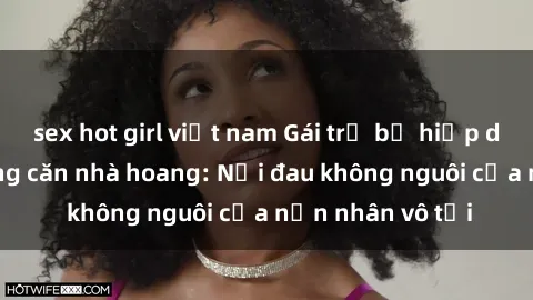 sex hot girl việt nam Gái trẻ bị hiếp dâm bạo lực trong căn nhà hoang: Nỗi đau không nguôi của nạn nhân vô tội