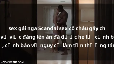 sex gái nga Scandal sex cô cháu gây chấn động: Chi tiết vụ việc đáng lên án đã được hé lộ, cảnh báo về nguy cơ làm tổn thương tâm hồn trẻ em.