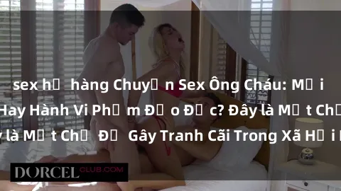 sex họ hàng Chuyện Sex Ông Cháu: Mối Quan Hệ Gia Đình Hay Hành Vi Phạm Đạo Đức? Đây là Một Chủ Đề Gây Tranh Cãi Trong Xã Hội Hiện Nay.