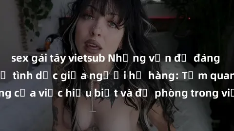 sex gái tây vietsub Những vấn đề đáng quan tâm về quan hệ tình dục giữa người họ hàng: Tầm quan trọng của việc hiểu biết và đề phòng trong việc tiếp xúc trong gia đình.