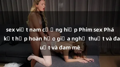 sex việt nam cưỡng hiếp Phim sex Pháp - Sự kết hợp hoàn hảo giữa nghệ thuật và đam mê