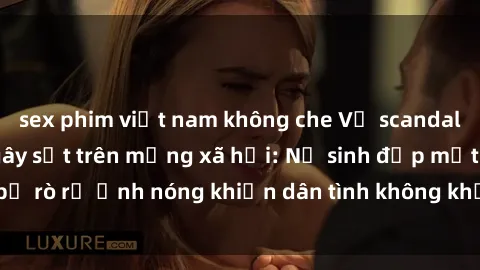 sex phim việt nam không che Vụ scandal gái xinh lộ hàng gây sốt trên mạng xã hội: Nữ sinh đẹp mắt bị rò rỉ ảnh nóng khiến dân tình không khỏi bất ngờ và phẫn nộ!
