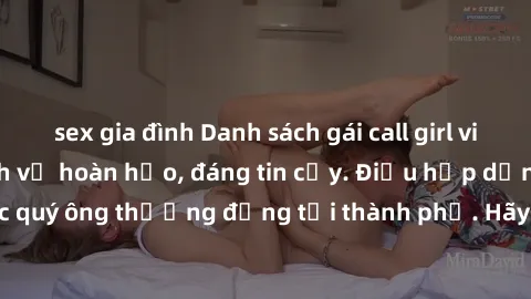 sex gia đình Danh sách gái call girl vip chất lượng, dịch vụ hoàn hảo, đáng tin cậy. Điều hấp dẫn cho các quý ông thượng đẳng tại thành phố. Hãy nhấc máy và đặt lịch ngay!