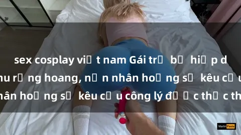 sex cosplay việt nam Gái trẻ bị hiếp dâm bạo lực trong khu rừng hoang, nạn nhân hoảng sợ kêu cầu công lý được thực thi