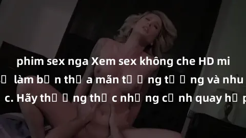 phim sex nga Xem sex không che HD miễn phí đảm bảo sẽ làm bạn thỏa mãn tưởng tượng và nhu cầu tình dục. Hãy thưởng thức những cảnh quay hấp dẫn và mãnh liệt ngay bây giờ!
