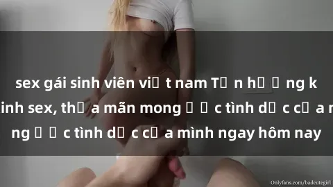 sex gái sinh viên việt nam Tận hưởng khoái cảm với gái xinh sex, thỏa mãn mong ước tình dục của mình ngay hôm nay
