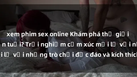 xem phim sex online Khám phá thế giới sex trực tuyến: Hơn tuổi? Trải nghiệm cảm xúc mới lạ với những trò chơi độc đáo và kích thích người lớn