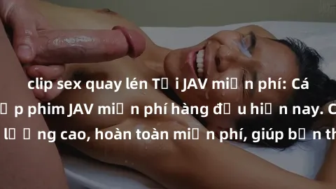 clip sex quay lén Tải JAV miễn phí: Các trang web cung cấp phim JAV miễn phí hàng đầu hiện nay. Các tác phẩm chất lượng cao, hoàn toàn miễn phí, giúp bạn thỏa mãn niềm đam mê mà không tốn kém.