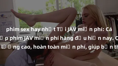 phim sex hay nhất Tải JAV miễn phí: Các trang web cung cấp phim JAV miễn phí hàng đầu hiện nay. Các tác phẩm chất lượng cao, hoàn toàn miễn phí, giúp bạn thỏa mãn niềm đam mê mà không tốn kém.