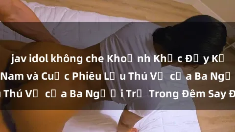 jav idol không che Khoảnh Khắc Đầy Kịch Tính: Sex Việt Nam và Cuộc Phiêu Lưu Thú Vị của Ba Người Trẻ Trong Đêm Say Đắm